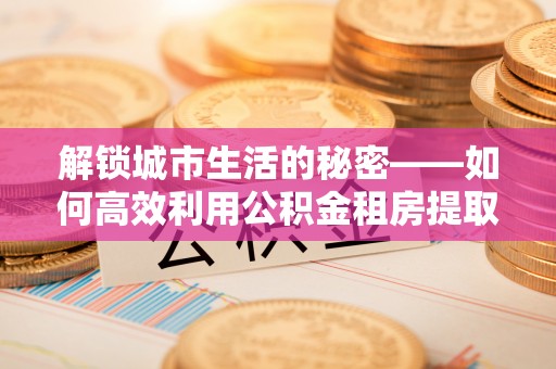 宿豫解锁城市生活的秘密——如何高效利用公积金租房提取政策优化居住体验