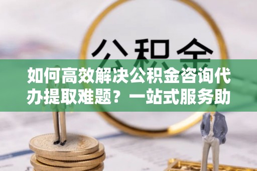 宿豫如何高效解决公积金咨询代办提取难题？一站式服务助您轻松搞定