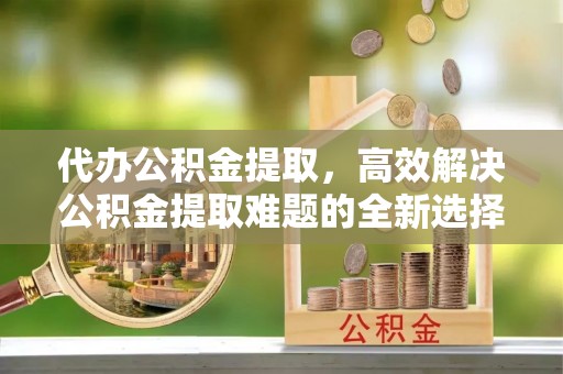 宿豫代办公积金提取，高效解决公积金提取难题的全新选择