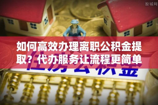 宿豫如何高效办理离职公积金提取？代办服务让流程更简单