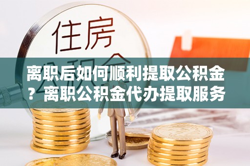 宿豫离职后如何顺利提取公积金？离职公积金代办提取服务助力无忧办理