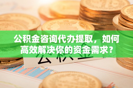 宿豫公积金咨询代办提取，如何高效解决你的资金需求？