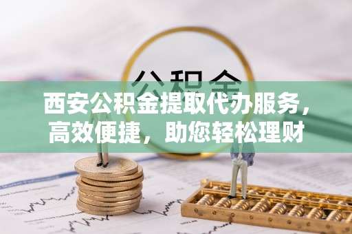 宿豫西安公积金提取代办服务，高效便捷，助您轻松理财